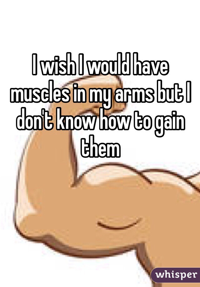 I wish I would have muscles in my arms but I don't know how to gain them 