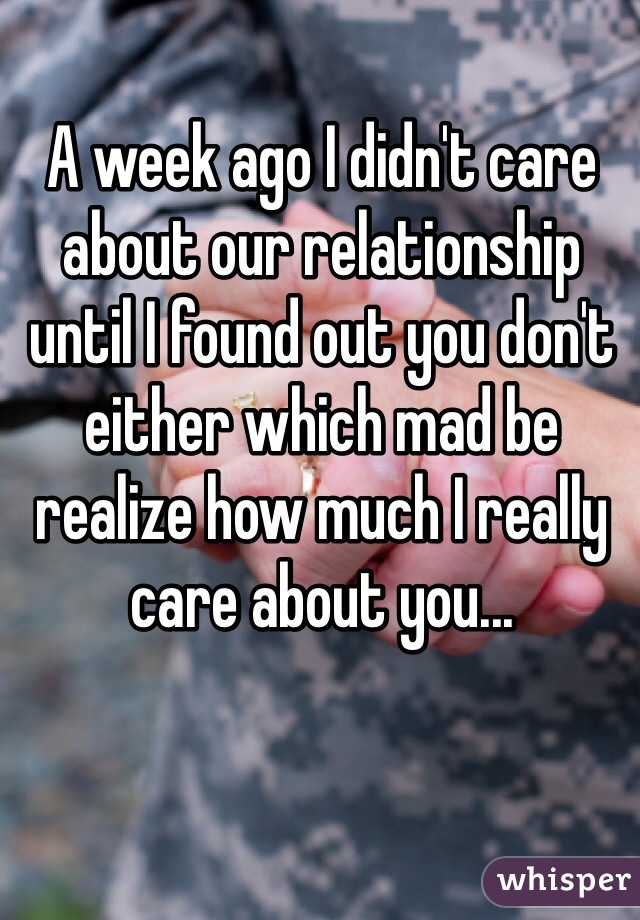 A week ago I didn't care about our relationship until I found out you don't either which mad be realize how much I really care about you...