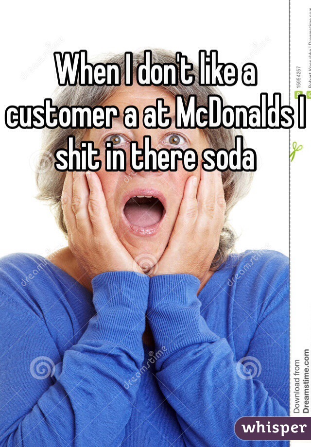 When I don't like a customer a at McDonalds I shit in there soda 