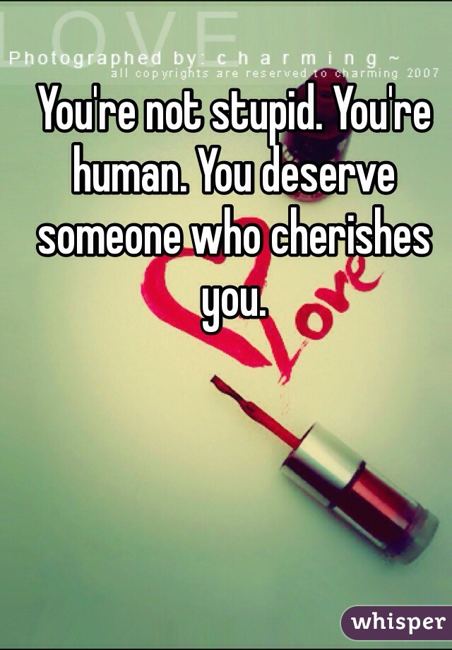 You're not stupid. You're human. You deserve someone who cherishes you. 