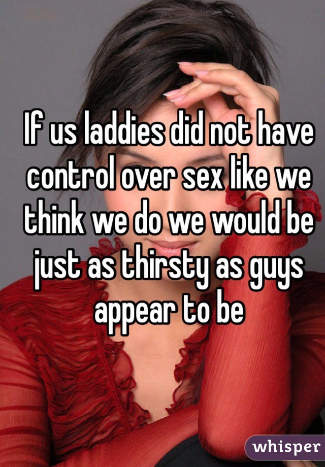 If us laddies did not have control over sex like we think we do we would be just as thirsty as guys appear to be