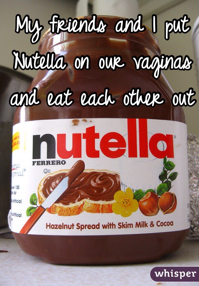 My friends and I put Nutella on our vaginas and eat each other out