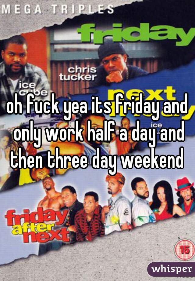 oh fuck yea its friday and only work half a day and then three day weekend 