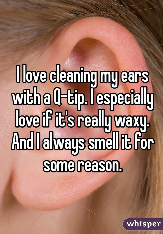 I love cleaning my ears with a Q-tip. I especially love if it's really waxy. And I always smell it for some reason. 