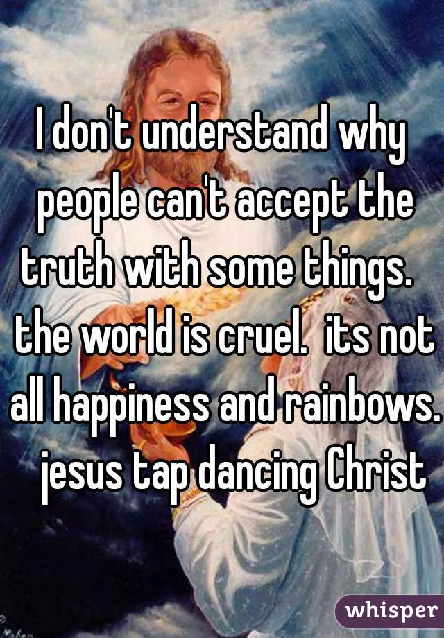 I don't understand why people can't accept the truth with some things.   the world is cruel.  its not all happiness and rainbows.   jesus tap dancing Christ