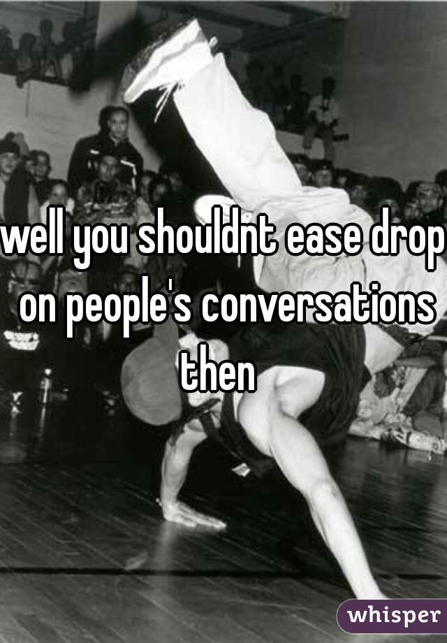 well you shouldnt ease drop on people's conversations then  