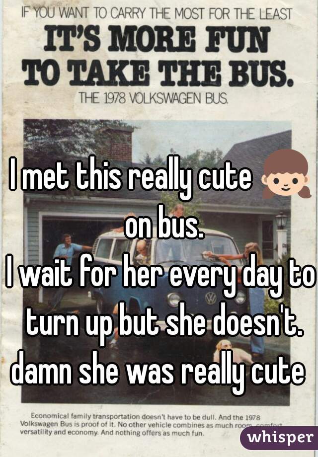 I met this really cute 👧 on bus.
I wait for her every day to turn up but she doesn't.
damn she was really cute 