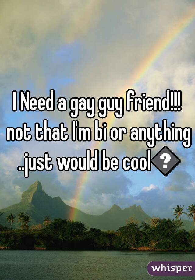 I Need a gay guy friend!!! not that I'm bi or anything ..just would be cool😜