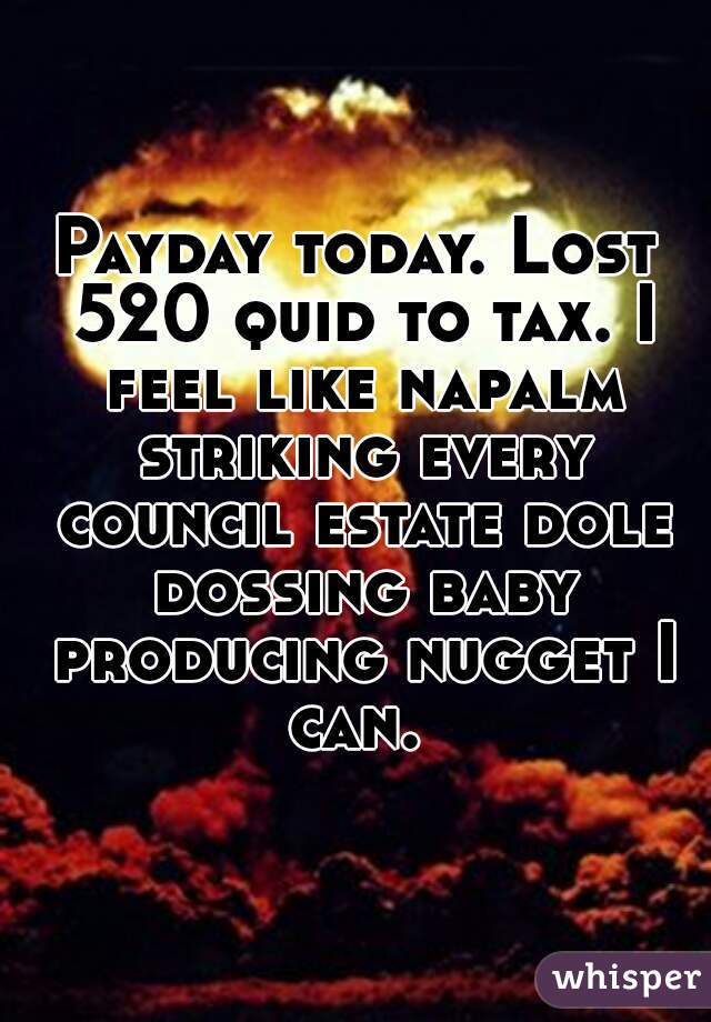 Payday today. Lost 520 quid to tax. I feel like napalm striking every council estate dole dossing baby producing nugget I can. 