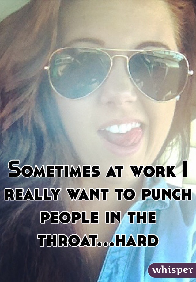 Sometimes at work I really want to punch people in the throat...hard