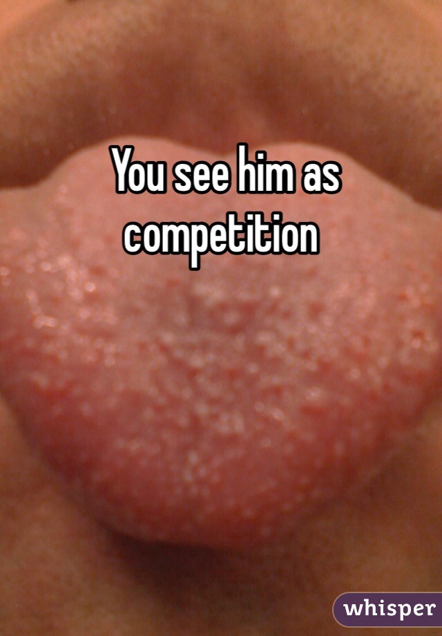  You see him as competition 