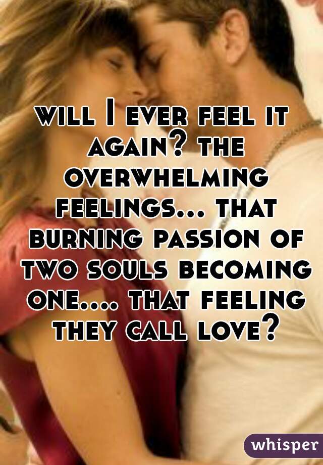 will I ever feel it again? the overwhelming feelings... that burning passion of two souls becoming one.... that feeling they call love?