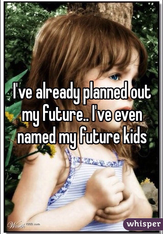 I've already planned out my future.. I've even named my future kids 