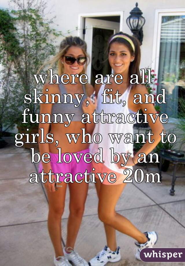 where are all skinny,  fit, and funny attractive girls, who want to be loved by an attractive 20m