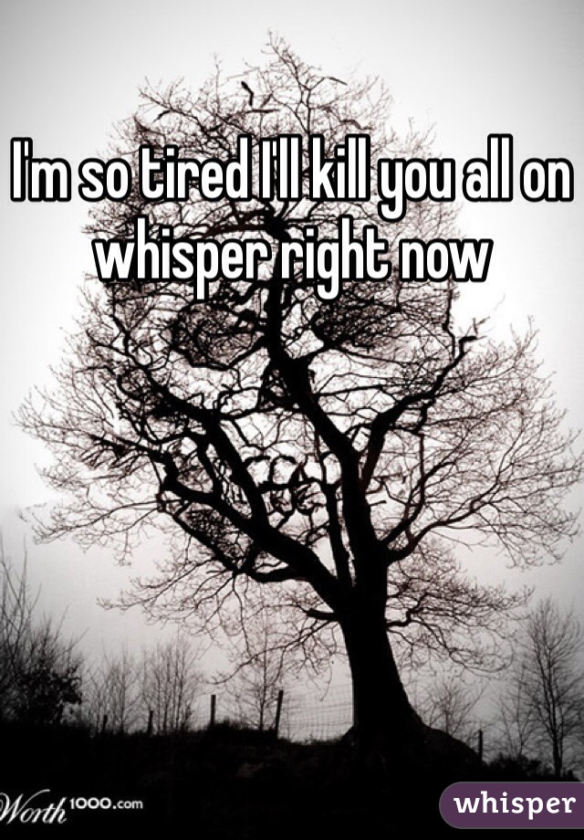 I'm so tired I'll kill you all on whisper right now 