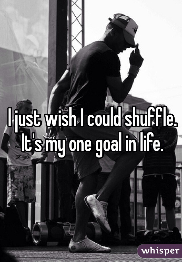 I just wish I could shuffle. It's my one goal in life.
