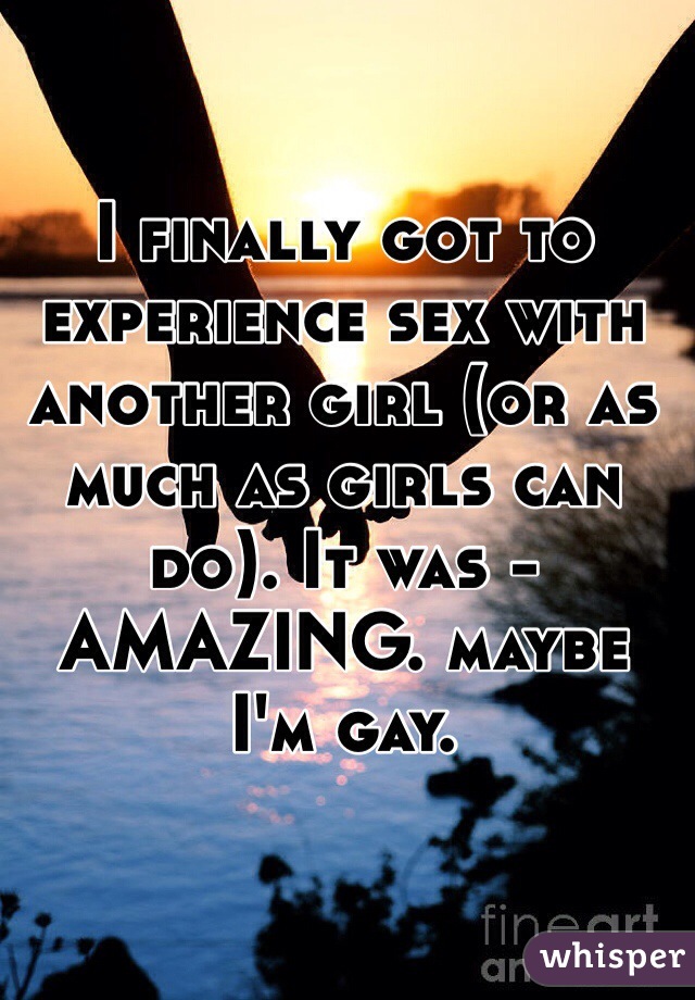 I finally got to experience sex with another girl (or as much as girls can do). It was - AMAZING. maybe I'm gay. 