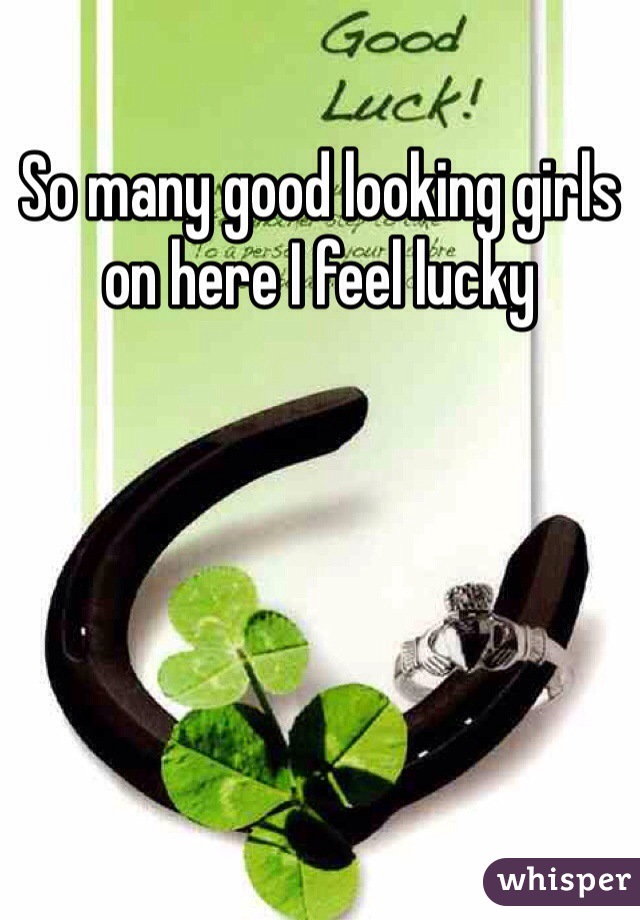 So many good looking girls on here I feel lucky 