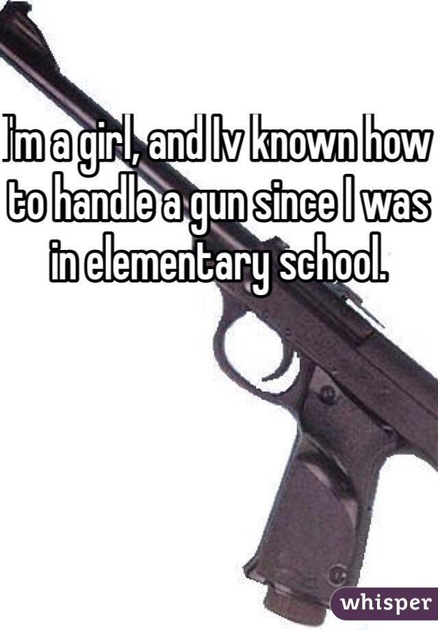 I'm a girl, and Iv known how to handle a gun since I was in elementary school. 