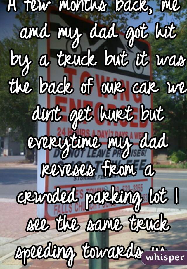 A few months back, me amd my dad got hit by a truck but it was the back of our car we dint get hurt but everytime my dad reveses from a crwoded parking lot I see the same truck speeding towards us. 
