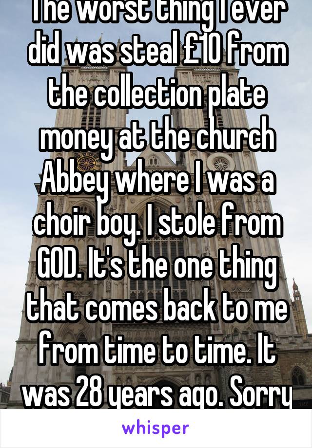 The worst thing I ever did was steal £10 from the collection plate money at the church Abbey where I was a choir boy. I stole from GOD. It's the one thing that comes back to me from time to time. It was 28 years ago. Sorry Jesus! 