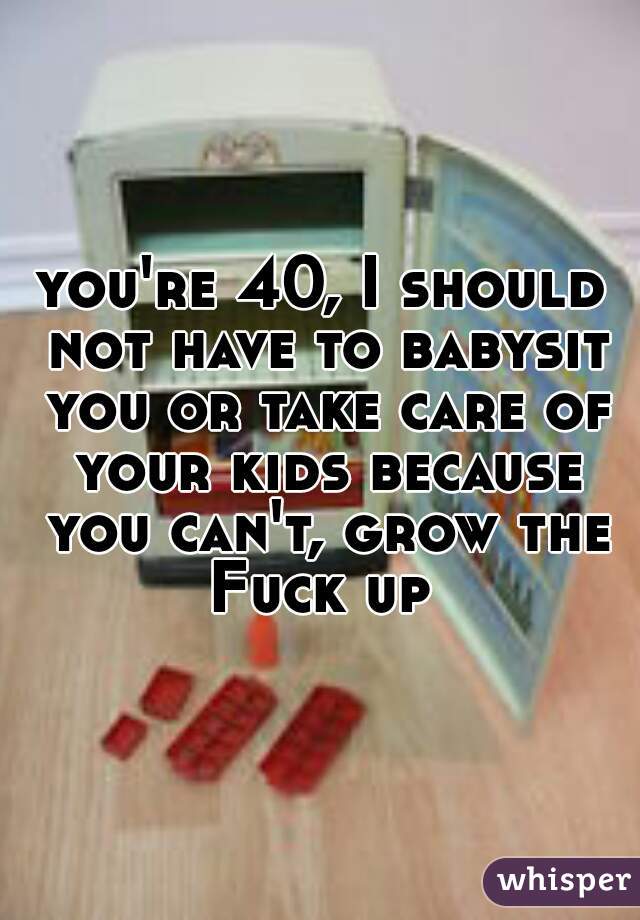 you're 40, I should not have to babysit you or take care of your kids because you can't, grow the Fuck up 