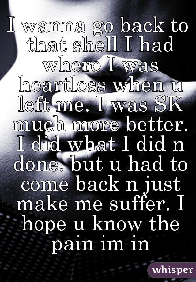 I wanna go back to that shell I had where I was heartless when u left me. I was SK much more better. I did what I did n done. but u had to come back n just make me suffer. I hope u know the pain im in