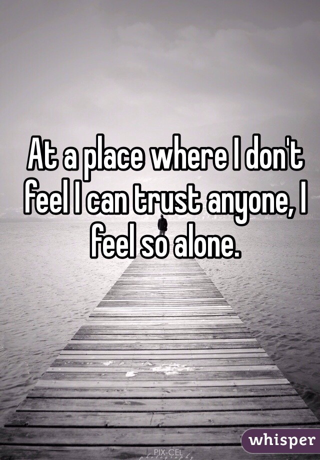 At a place where I don't feel I can trust anyone, I feel so alone.