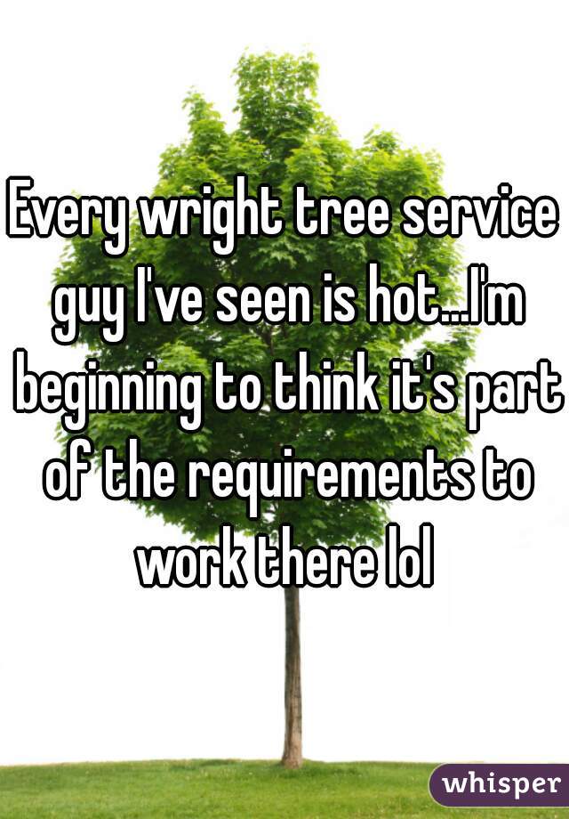 Every wright tree service guy I've seen is hot...I'm beginning to think it's part of the requirements to work there lol 