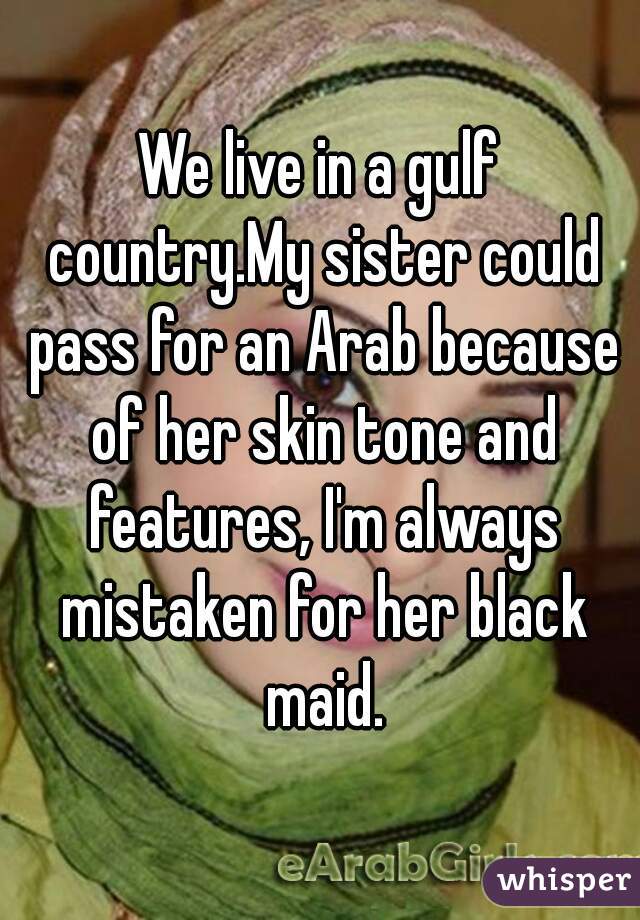 We live in a gulf country.My sister could pass for an Arab because of her skin tone and features, I'm always mistaken for her black maid.