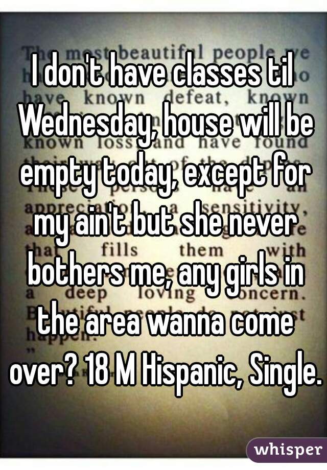 I don't have classes til Wednesday, house will be empty today, except for my ain't but she never bothers me, any girls in the area wanna come over? 18 M Hispanic, Single.