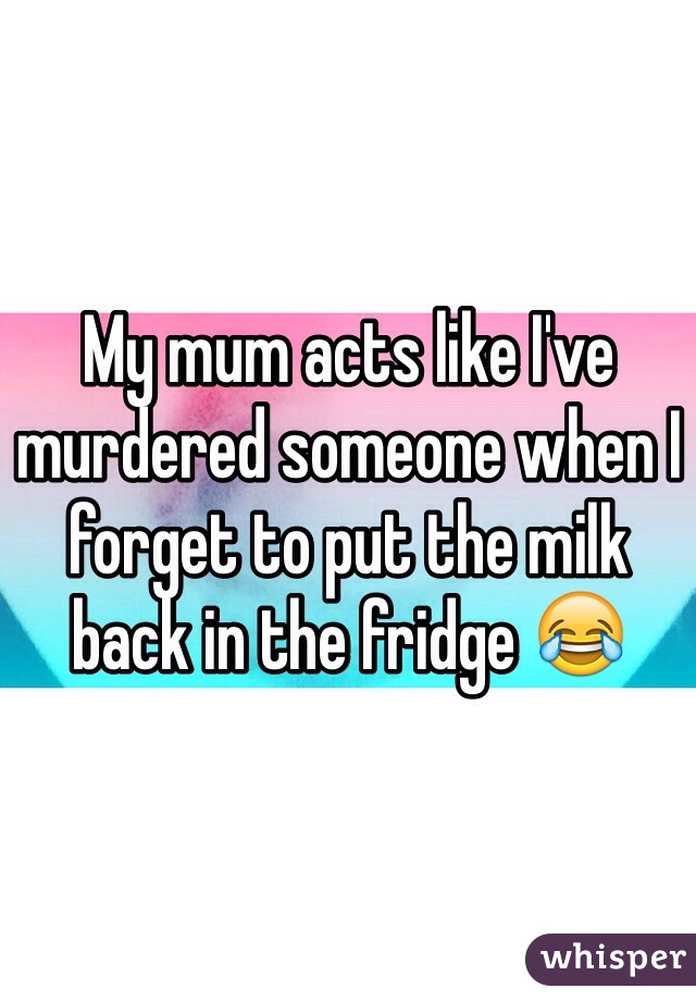 My mum acts like I've murdered someone when I forget to put the milk back in the fridge 😂