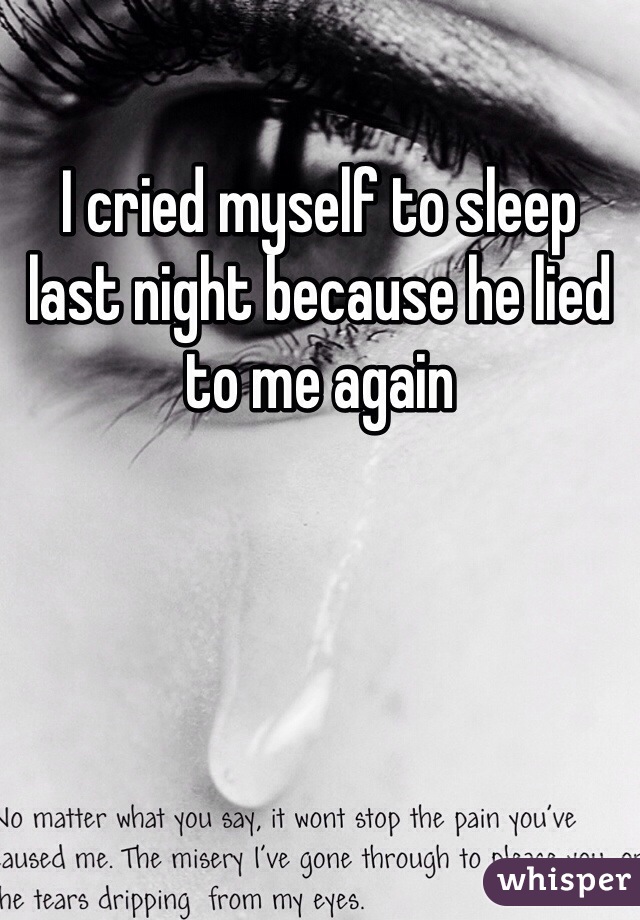 I cried myself to sleep last night because he lied to me again
