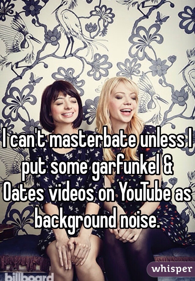 I can't masterbate unless I put some garfunkel & Oates videos on YouTube as background noise. 