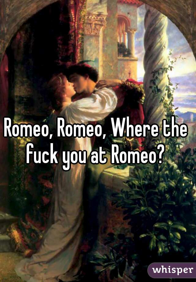 Romeo, Romeo, Where the fuck you at Romeo? 