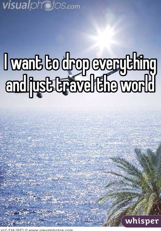 I want to drop everything and just travel the world 