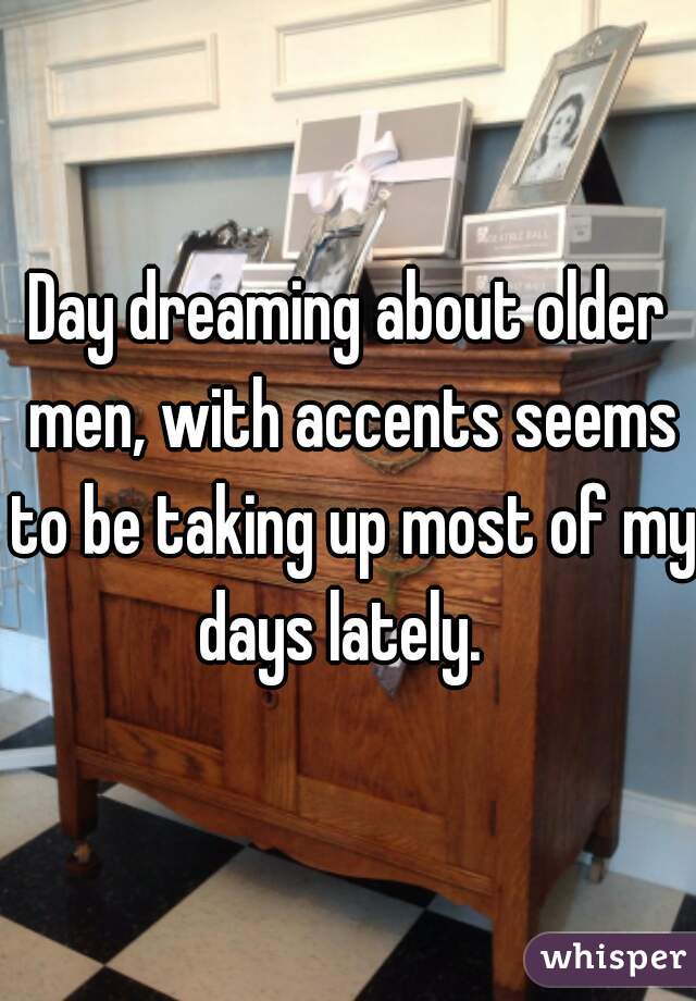 Day dreaming about older men, with accents seems to be taking up most of my days lately.  