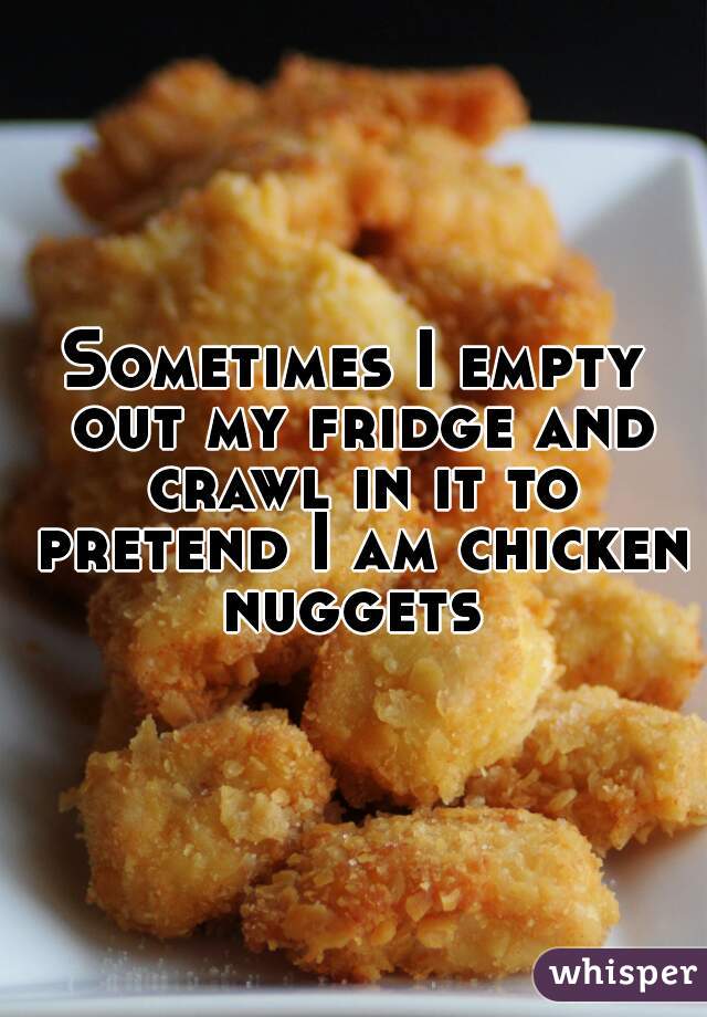 Sometimes I empty out my fridge and crawl in it to pretend I am chicken nuggets 