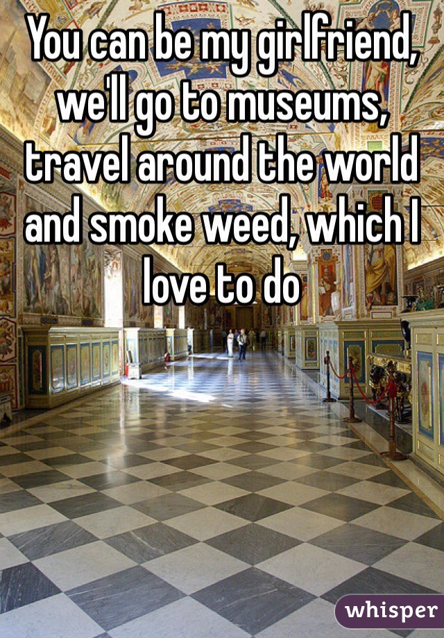 You can be my girlfriend, we'll go to museums, travel around the world and smoke weed, which I love to do 