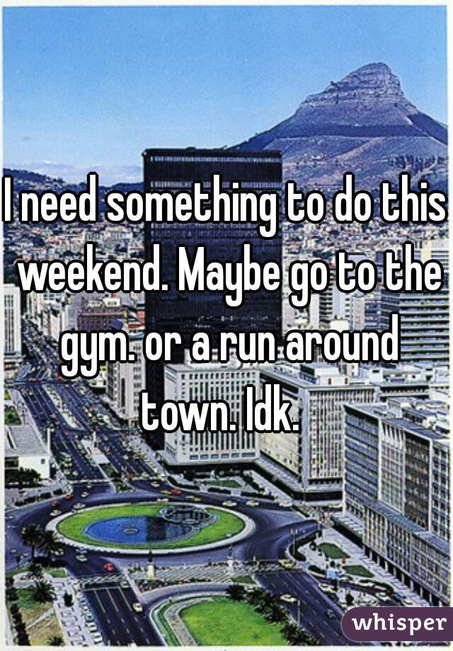 I need something to do this weekend. Maybe go to the gym. or a run around town. Idk.  