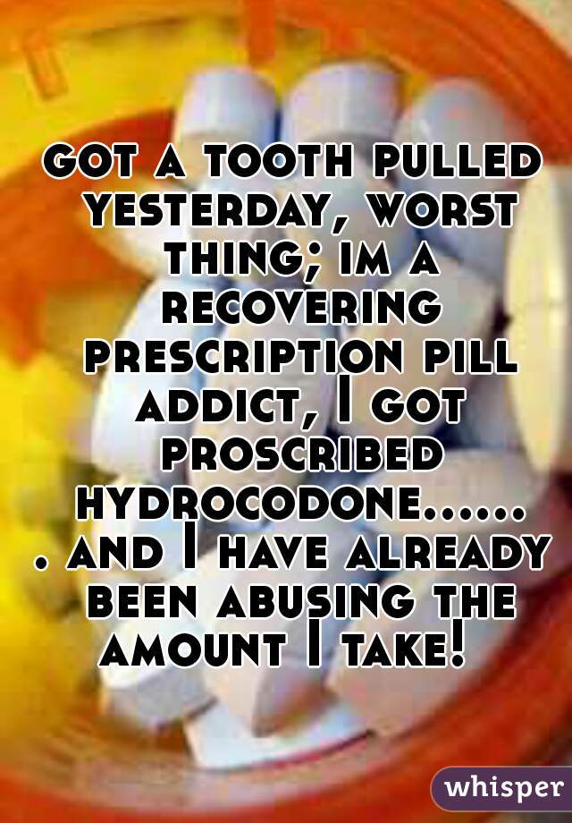 got a tooth pulled yesterday, worst thing; im a recovering prescription pill addict, I got proscribed hydrocodone....... and I have already been abusing the amount I take!  