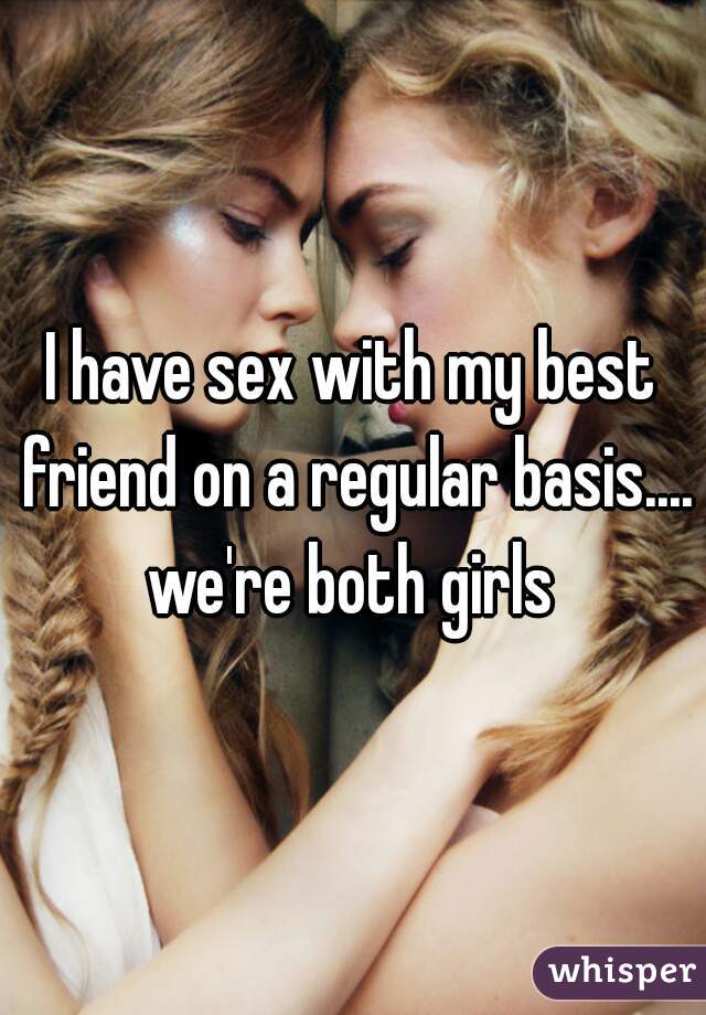 I have sex with my best friend on a regular basis.... we're both girls 