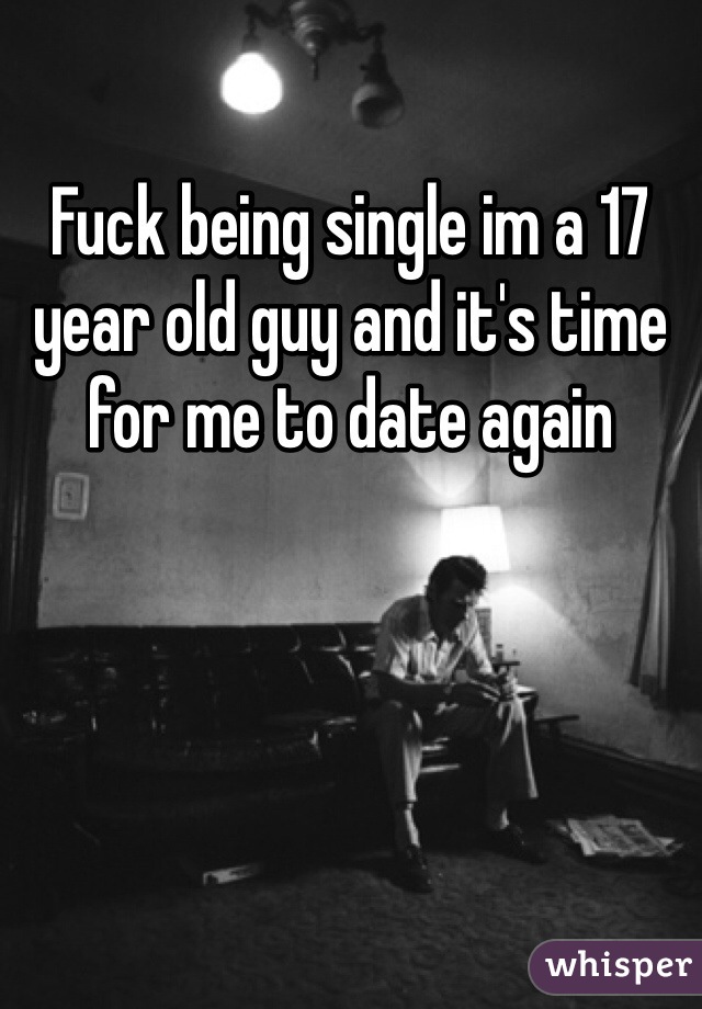 Fuck being single im a 17 year old guy and it's time for me to date again