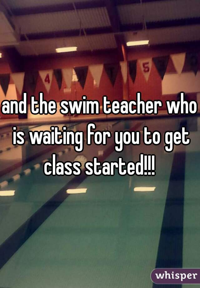 and the swim teacher who is waiting for you to get class started!!! 