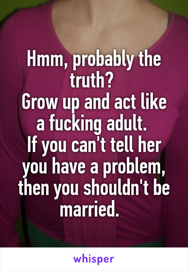 Hmm, probably the truth? 
Grow up and act like a fucking adult. 
If you can't tell her you have a problem, then you shouldn't be married.  