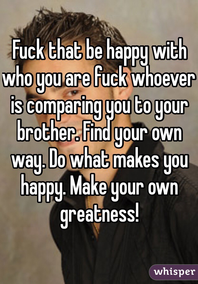 Fuck that be happy with who you are fuck whoever is comparing you to your brother. Find your own way. Do what makes you happy. Make your own greatness!