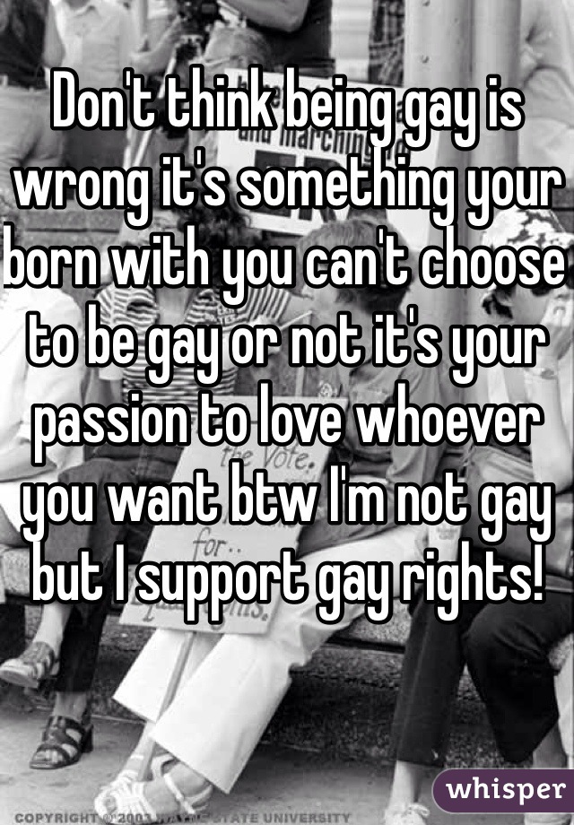 Don't think being gay is wrong it's something your born with you can't choose to be gay or not it's your passion to love whoever you want btw I'm not gay but I support gay rights!