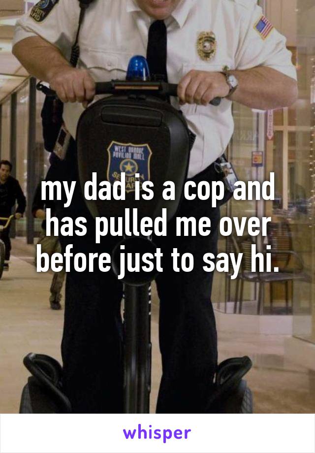 my dad is a cop and has pulled me over before just to say hi.