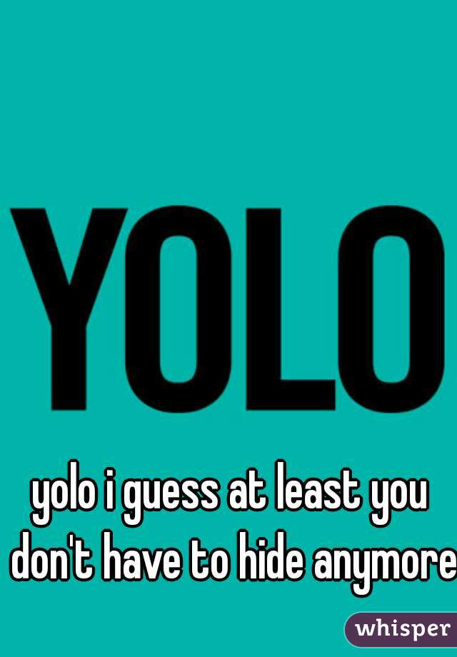 yolo i guess at least you don't have to hide anymore