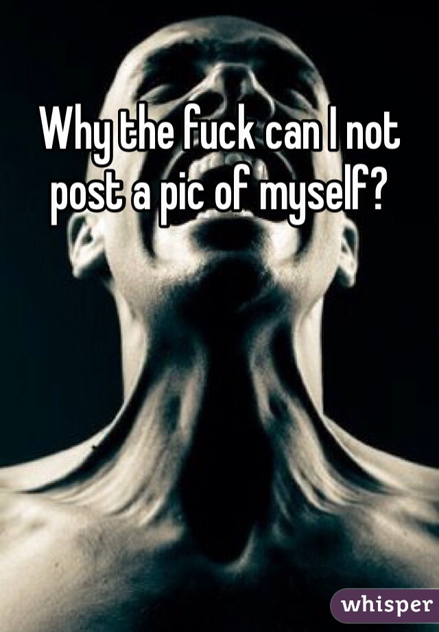 Why the fuck can I not post a pic of myself?